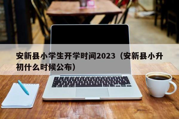 安新县小学生开学时间2023（安新县小升初什么时候公布）