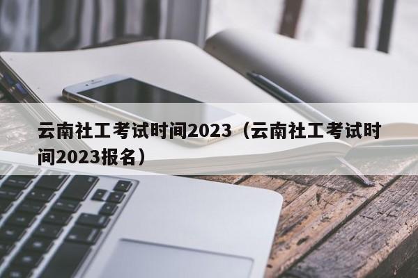 云南社工考试时间2023（云南社工考试时间2023报名）