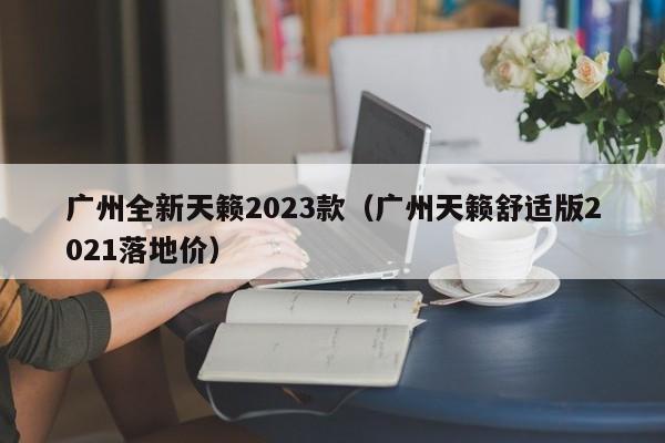 广州全新天籁2023款（广州天籁舒适版2021落地价）