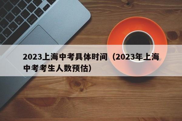 2023上海中考具体时间（2023年上海中考考生人数预估）