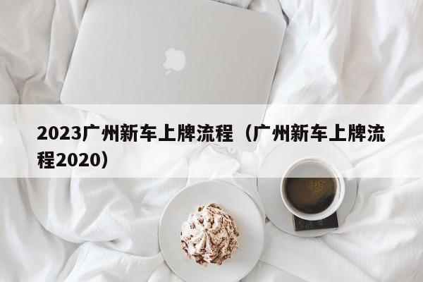 2023广州新车上牌流程（广州新车上牌流程2020）