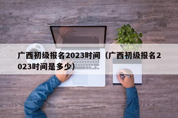 广西初级报名2023时间（广西初级报名2023时间是多少）