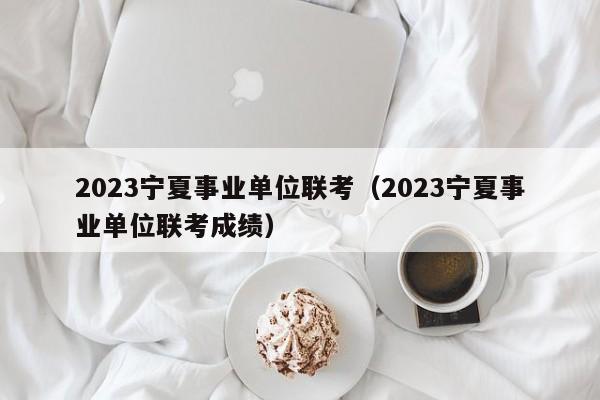 2023宁夏事业单位联考（2023宁夏事业单位联考成绩）